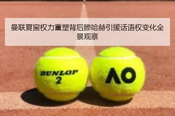 曼联夏窗权力重塑背后滕哈赫引援话语权变化全景观察