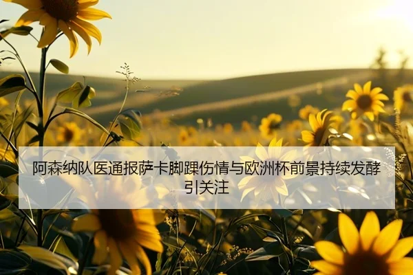 阿森纳队医通报萨卡脚踝伤情与欧洲杯前景持续发酵引关注（pg）