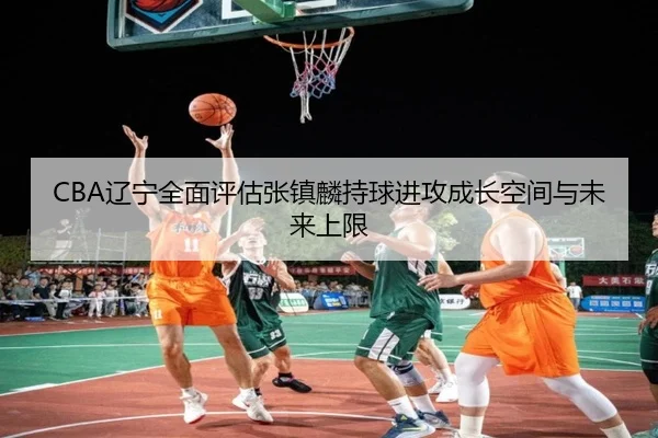 CBA辽宁全面评估张镇麟持球进攻成长空间与未来上限（pg）
