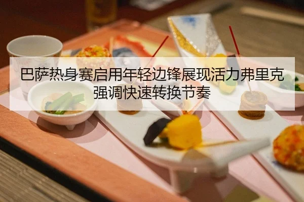 巴萨热身赛启用年轻边锋展现活力弗里克强调快速转换节奏（pg）